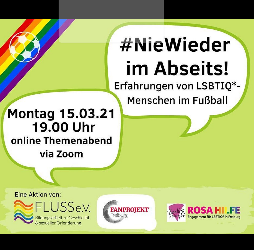 Instagram Beitrag, grüner Hintergrund, am oberen Rand Regenbogenbinde mit Fußball darin, unten zwei Sprechblasen mit Text: Nie wieder im Abseits! Erfahrungen von LSBTIQ *- Menschen im Fußball Montag 15.03.21 19.00 Uhr online Themenabend via Zoom, darunter Logos von FLUSS e.v., Fanprojekt und Rosa Hilfe Freiburg.