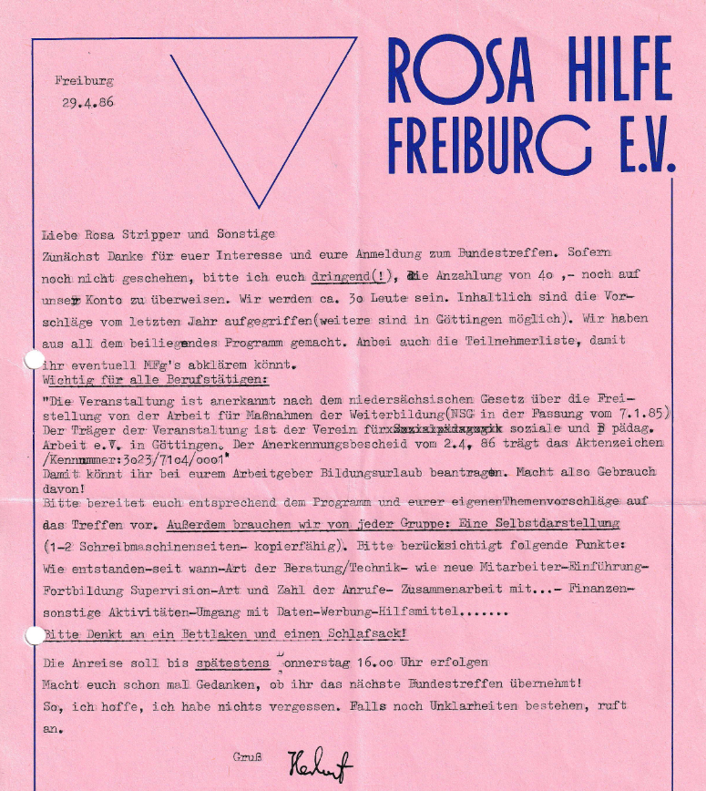 Einladung, rosa Briefpapier mit schlichtem Dreieck und Schriftzug: Rosa Hilfe Freiburg EV, Text: Einladungstext:  "Freiburg 29.4.86 Liebe Rosa Stripper und Sonstige Zunächst Danke für euer Interesse und eure Anmeldung zum Bundestreffen. Sofern noch nicht geschehen, bitte ich euch dringend(!), aie Anzahlung von 40 ,- noch auf unser Konto zu überweisen. Wir werden ca. 30 Leute sein. Inhaltlich sind die Vorschläge vom letzten Jahr aufgegriffen(weitere sind in Göttingen möglich). Wir haben aus all dem beiliegendes Programm gemacht. Anbei auch die Teilnehmerliste, damit ihr eventuell MFg's abklären könnt. Wichtig für alle Berufstätigen: "Die Veranstaltung ist anerkannt nach dem niedersächsischen Gesetz über die Freistellung von der Arbeit für Maßnahmen der Weiterbildung (NSC in der Fassung vom 7.1.85) Der Träger der Veranstaltung ist der Verein für Sozialpädagogik soziale und pädag. Arbeit e.V. in Göttingen, Der Anerkennungsbescheid vom 2.4, 86 trägt das Aktenzeichen /Kennnmmer: 3023/7104/0001 Damit könnt ihr bei eurem Arbeitgeber Bildungsurlaub beantragen. Macht also Gebrauch davon! Bitte bereitet euch entsprechend dem Programm und eurer eigenen Themenvorschläge auf das Treffen vor. Außerdem brauchen wir von jeder Gruppe: Eine Selbstdarstellung (1-2 Schreibmaschinenseiten- kopierfähig). Bitte berücksichtigt folgende Punkte: Wie entstanden-seit wann-Art der Beratung/Technik- wie neue Mitarbeiter-Einführung- Fortbildung Supervision-Art und Zahl der Anrufe- Zusammenarbeit mit ...- Finanzen- sonstige Aktivitäten-Umgang mit Daten-Werbung-Hilfsmittel. Bitte Denkt an ein Bettlaken und einen Schlafsack! Die Anreise soll bis spätestens Donnerstag 16.00 Uhr erfolgen. Macht euch schon mal Gedanken, ob ihr das nächste Bundestreffen übernehmt! So, ich hoffe, ich habe nichts vergessen. Falls noch Unklarheiten bestehen, ruft an."
