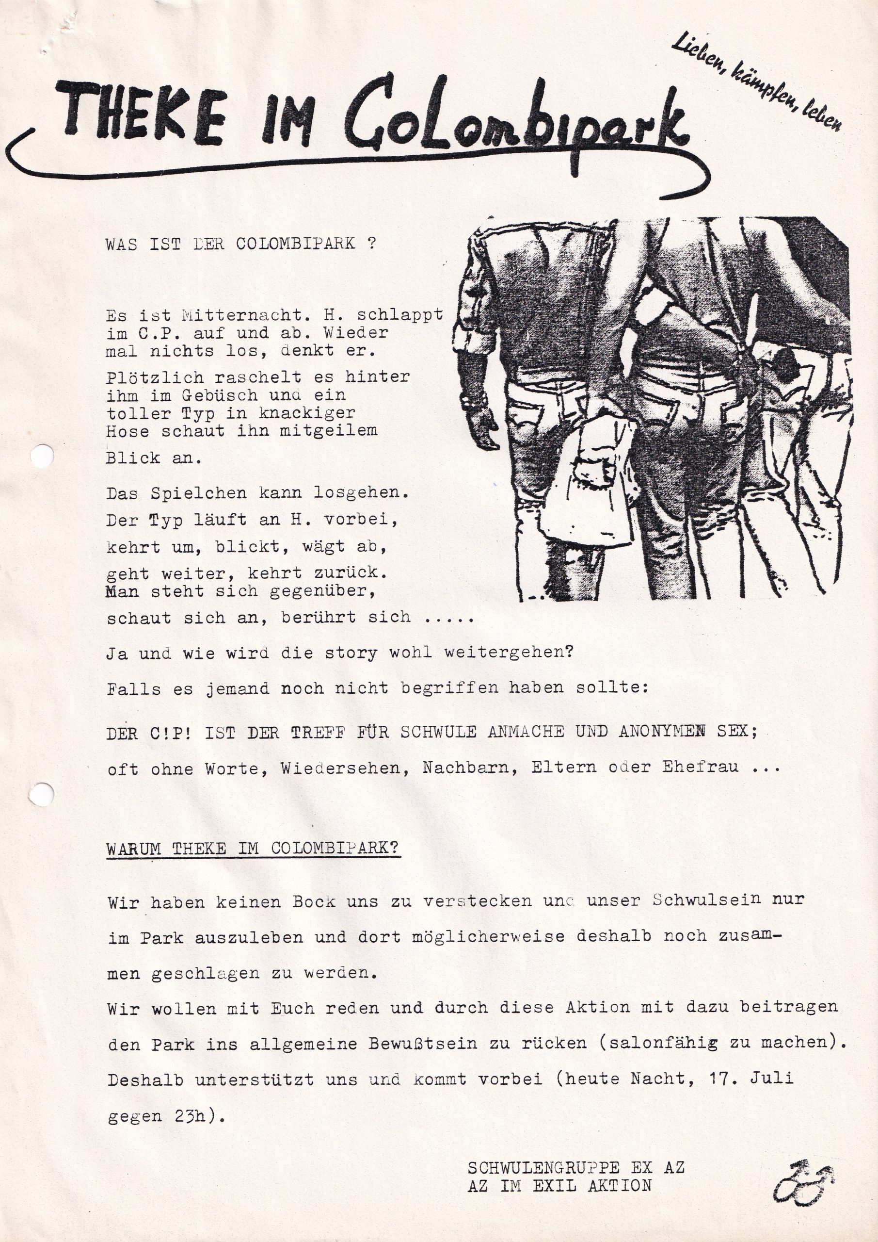 Zeichnung von drei Männern von hinten die sich von hinten umarmen, Text: Lieben, kämpfen, leben THEKE IM CoLombipark WAS IST DER COLOMBIPARK ? Es ist Mitternacht. H. schlappt im C.P. auf und ab. Wieder mal nichts los, denkt er. Plötzlich raschelt es hinter ihm im Gebüsch und ein toller Typ in knackiger Hose schaut ihn mit geilem Blick an Das Spielchen kann losgehen. Der Typ läuft an H. vorbei, kehrt um, blickt, wägt ab, geht weiter, kehrt zurück. Man steht sich gegenüber, schaut sich an, berührt sich Ja und wie wird die story wohl weitergehen? Falls es jemand noch nicht begriffen haben sollte: DER C.P. IST DER TREFF FÜR SCHWULE ANMACHE UND ANONYMEN SEX; oft ohne Worte, Wiedersehen, Nachbarn, Eltern oder Ehefrau ... WARUM THEKE IM COLOMBIPARK? Wir haben keinen Bock uns zu verstecken und unser Schwulsein nur im Park auszuleben und dort möglicherweise deshalb noch zusammen geschlagen zu werden. Wir wollen mit Euch reden und durch diese Aktion mit dazu beitragen den Park ins allgemeine Bewußtsein zu rücken (salonfähig zu machen). Deshalb unterstützt uns und kommt vorbei (heute Nacht, 17. Juli gegen 23h). SCHWULENGRUPPE EX AZ AZ IM EXIL AKTION