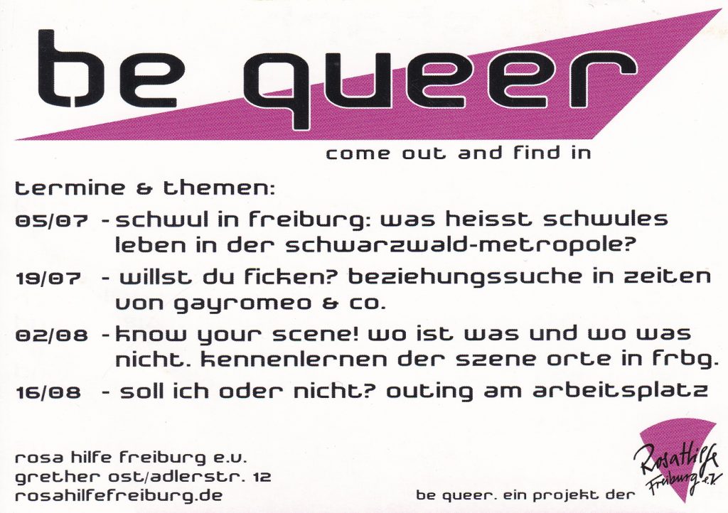 Flyer von be queer mit großem langezogenen Dreieck am oberen Rand und Logo der Rosa Hilfe, Text: be queer come out and find in termine & themen: 05/07 - schwul in freiburg: was heisst schwules leben in der schwarzwald-metropole? 19/07 - willst du ficken? beziehungssuche in zeiten von gayromeo & co. 02/08 - know your scene! wo ist was und wo was nicht. kennenlernen der szene orte in frbg. 16/08 - soll ich oder nicht? outing am arbeitsplatz be queer. ein projekt der rosa hilfe freiburg e.u. grether ost/adlerstr. 12 rosahilfefreiburg.de