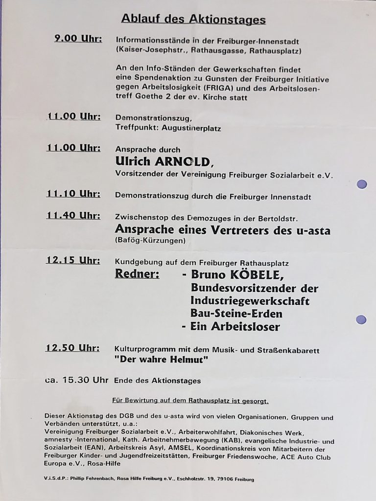 Ankündigung, Text: Ablauf des Aktionstages 9.00 Uhr: Informationsstände in der Freiburger-Innenstadt (Kaiser-Josephstr., Rathausgasse, Rathausplatz) An den Info-Ständen der Gewerkschaften findet eine Spendenaktion zu Gunsten der Freiburger Initiative gegen Arbeitslosigkeit (FRIGA) und des Arbeitslosentreff Goethe 2 der ev. Kirche statt 11.00 Uhr: Demonstrationszug, Treffpunkt: Augustinerplatz 11.00 Uhr: Ansprache durch Ulrich ARNOLD, Vorsitzender der Vereinigung Freiburger Sozialarbeit e.V. 11.10 Uhr: Demonstrationszug durch die Freiburger Innenstadt 11.40 Uhr: Zwischenstop des Demozuges in der Bertoldstr. Ansprache eines Vertreters des u-asta (Bafög-Kürzungen) 12.15 Uhr: Kundgebung auf dem Freiburger Rathausplatz Redner: - Bruno KÖBELE, Bundesvorsitzender der Industriegewerkschaft Bau-Steine-Erden - Ein Arbeitsloser 12.50 Uhr: Kulturprogramm mit dem Musik- und Straßenkabarett "Der wahre Helmut" ca. 15.30 Uhr Ende des Aktionstages Für Bewirtung auf dem Rathausplatz ist gesorgt. Dieser Aktionstag des DGB und des u-asta wird von vielen Organisationen, Gruppen und Verbänden unterstützt, u.a .: Vereinigung Freiburger Sozialarbeit e.V., Arbeiterwohlfahrt, Diakonisches Werk, amnesty -International, Kath. Arbeitnehmerbewegung (KAB), evangelische Industrie- und Sozialarbeit (EAN), Arbeitskreis Asyl, AMSEL, Koordinationskreis von Mitarbeitern der Freiburger Kinder- und Jugendfreizeitstätten, Freiburger Friedenswoche, ACE Auto Club Europa e.V., Rosa-Hilfe V.i.S.d.P .: Phillip Fehrenbach, Rosa Hilfe Freiburg e.V., Eschholzstr. 19, 79106 Freiburg