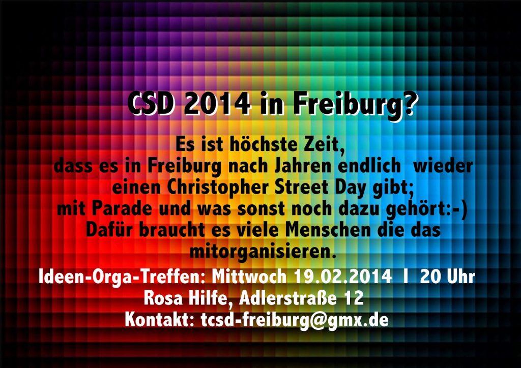 Text vor Regenbogenfarbigem Hintergrund: Es ist höchste Zeit, dass es in Freiburg nach Jahren endlich wieder einen Christopher Street Day gibt; mit Parade und was sonst noch dazu gehört :- ) Dafür braucht es viele Menschen die das mitorganisieren. Ideen-Orga-Treffen: Mittwoch 19.02.2014 | 20 Uhr Rosa Hilfe, Adlerstraße 12 Kontakt: tcsd-freiburg@gmx.de CSD 2014 in Freiburg?