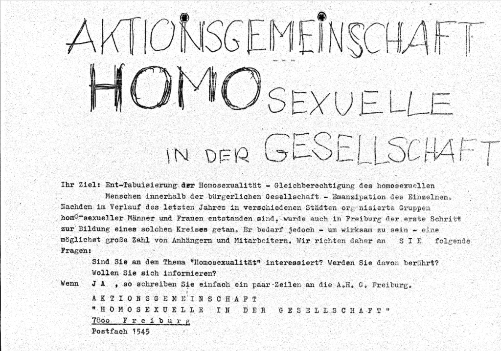 Hand- und Maschinegeschriebener Flyer in schwarz weiß, Text: AKTIONSGEMEINSCHAFT HOMOSEXUELLE IN DER GESELLSCHAFT Ihr Ziel: Ent-Tabuisierung der Homosexualität - Gleichberechtigung des homosexuellen Menschen innerhalb der bürgerlichen Gesellschaft - Emanzipation des Einzelnen. Nachdem im Verlauf des letzten Jahres in verschiedenen Städten organisierte Gruppen homo-sexueller Männer und Frauen entstanden sind, wurde auch in Freiburg der erste Schritt zur Bildung eines solchen Kreises getan. Er bedarf jedoch - um wirksam zu sein - eine möglichst große Zahl von Anhangern und Mitarbeitern. Wir richten daher an S I E folgende Fragen: Sind Sie an dem Thema "Homosexualität" interessiert? Werden Sie davon berührt? Wollen Sie sich informieren? Wenn J A , so schreiben Sie einfach ein paar Zeilen an die A.H. G. Freiburg. AKTIONSGEMEINSCHAFT "HOMOSEXUELLE IN DER GESELLSCHAFT" 7800 Freibure Postfach 1545