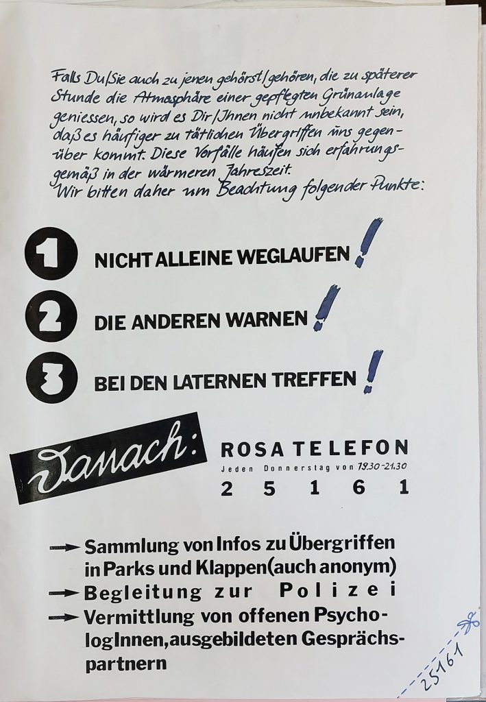 Flyer zur Gewaltprävention, Text: Falls Du/Sie auch zu jenen gehörst/ gehőren, die zu späterer Stunde die Atmasphåre einer gepfegten Grünanlage geniessen, so wird es Dir/Ihnen nicht unbekannt Sein, daß es håufiger zu tätlichen Übergriffen uns gegenüber kommt. Diese Vorfälle häufen sich erfahrungsgemäß in der wärmeren Jahreszeit. Wir bitten daher um Beachtung folgender Punkte: 1 NICHT ALLEINE WEGLAUFEN 2 DIE ANDEREN WARNEN 3 BEI DEN LATERNEN TREFFEN Danach: ROSA TELEFON Jeden Donnerstag von 79.30-21.30 2 5 1 6 1 Sammlung von Infos zu Übergriffen in Parks und Klappen(auch anonym) - Begleitung zur Polizei - Vermittlung von offenen PsychologInnen,ausgebildeten Gesprächspartnern