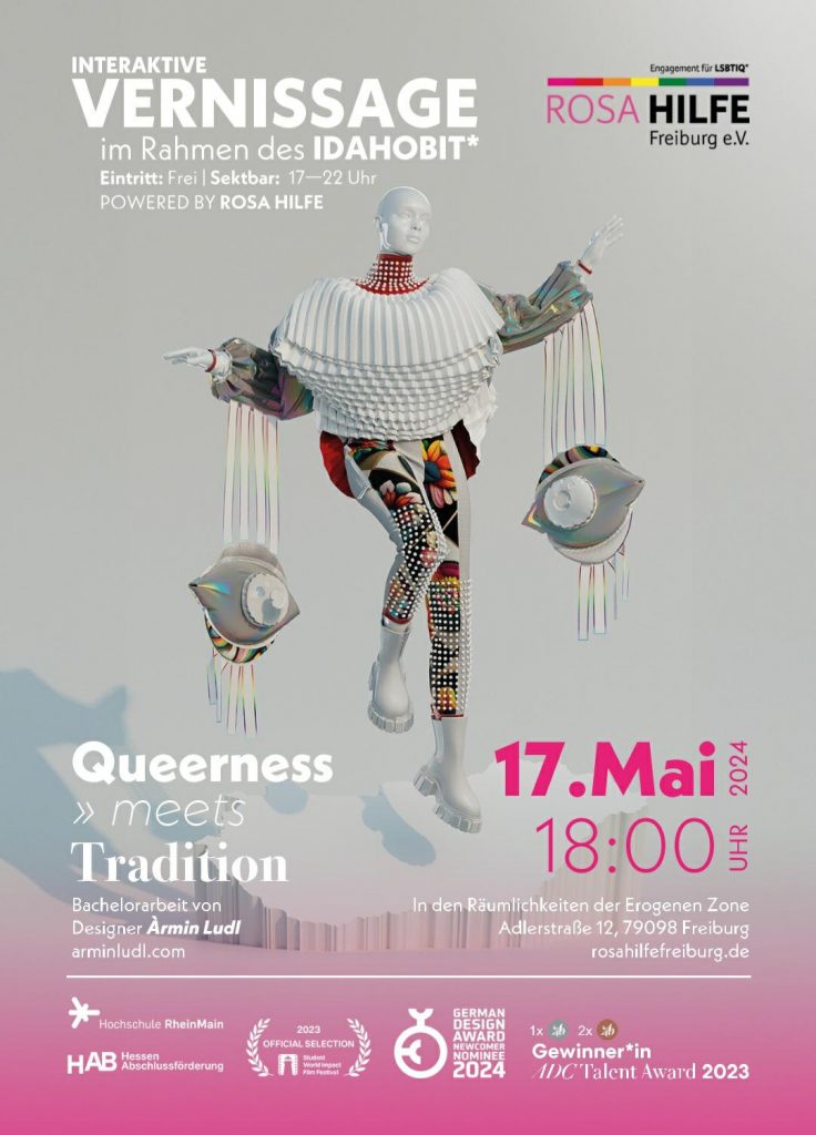 Flyer, zeigt vor grau-pinkem Hintergrund eine schaufensterpuppenartige Figur in bunten Kleidern mit erhobenen Händen, von denen große Schmuckelemente in Form von Augen herunterhängen. Text: Interaktive Vernissage im Rahmen des IDAHOBIT* Eintritt frei, Sektbar 17-22 Uhr powered by Rosa Hilfe Queerness meets Tradition Bachelorarbeit von Designer Armin Ludl arminludl.com 17. Mai 2024 18:00 in den Räumlichkeiten der erogenen Zone Adlerstr. 12 79098 Freiburg Logos von Hochschule Rhein Main, Hab Hessen Abschlussförderung, 2023 official selection, german design award nominee 2024 Gewinner*in adac talent award 2023
