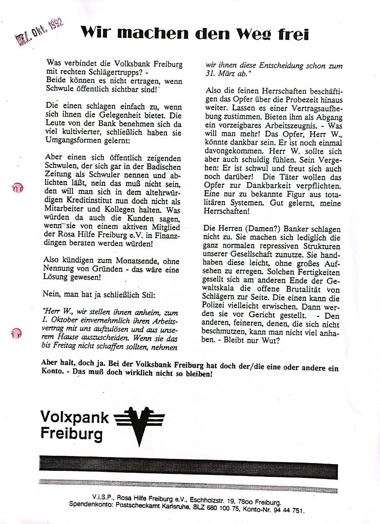 Offener Brief der Rosa Hilfe, Text : Wir machen den Weg frei Was verbindet die Volksbank Freiburg mit rechten Schlägertrupps? - Beide können es nicht ertragen, wenn Schwule öffentlich sichtbar sind!" Die einen schlagen einfach zu, wenn sich ihnen die Gelegenheit bietet. Die Leute von der Bank benehmen sich da viel kultivierter, schließlich haben sie Umgangsformen gelernt: Aber einen sich öffentlich zeigenden Schwulen, der sich gar in der Badischen Zeitung als Schwuler nennen und ablichten läßt, nein das muß nicht sein, den will man sich in dem altehrwürdigen Kreditinstitut nun doch nicht als Mitarbeiter und Kollegen halten. Was würden da auch die Kunden sagen, wenn sie von einem aktiven Mitglied der Rosa Hilfe Freiburg e.V. in Finanzdingen beraten werden würden! Also kündigen zum Monatsende, ohne Nennung von Gründen - das wäre eine Lösung gewesen! Nein, man hat ja schließlich Stil: "Herr W., wir stellen ihnen anheim, zum 1. Oktober einvernehmlich ihren Arbeitsvertrag mit uns aufzulösen und aus unserem Hause auszuscheiden. Wenn sie das bis Freitag nicht schaffen sollten, nehmen wir ihnen diese Entscheidung schon zum 31. März ab." Also die feinen Herrschaften beschäftigen das Opfer über die Probezeit hinaus weiter. Lassen es einer Vertragsaufhebung zustimmen. Bieten ihm als Abgang ein vorzeigbares Arbeitszeugnis. – Was will man mehr! Das Opfer, Herr W., könnte dankbar sein. Er ist noch einmal davongekommen. Herr W. sollte sich aber auch schuldig fühlen. Sein Vergehen: Er ist schwul und freut sich auch noch darüber! Die Täter wollen das Opfer zur Dankbarkeit verpflichten. Eine nur zu bekannte Figur aus totalitären Systemen. Gut gelernt, meine Herrschaften! Die Herren (Damen?) Banker schlagen nicht zu. Sie machen sich lediglich die ganz normalen repressiven Strukturen unserer Gesellschaft zunutze. Sie handhaben diese leicht, ohne großes Auf- sehen zu erregen. Solchen Fertigkeiten gesellt sich am anderen Ende der Gewaltskala die offene Brutalität von Schlägern zur Seite. Die einen kann die Polizei vielleicht erwischen. Dann werden sie vor Gericht gestellt. – Den anderen, feineren, denen, die sich nicht beschmutzen, kann man nicht viel anhaben. - Bleibt nur Wut? Aber halt, doch ja. Bei der Volksbank Freiburg hat doch der/ die eine oder andere ein Konto. Das muß doch wirklich nicht so bleiben! Volxpank Freiburg