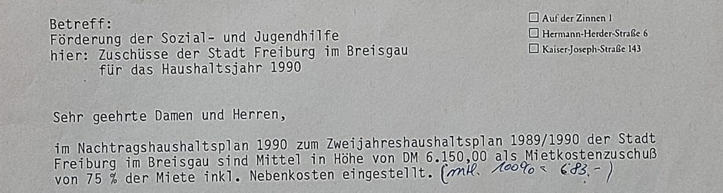 Auszug aus Bewilligungsschreiben der Stadt Freiburg für Mietkostenzuschuss, Text: Betreff: Förderung der Sozial- und Jugendhilfe hier: Zuschüsse der Stadt Freiburg im Breisgau für das Haushaltsjahr 1990 im Nachtragshaushaltsplan 1990 zum Zweijahreshaushaltsplan 1989/1990 der Stadt Freiburg im Breisgau sind Mittel in Höhe von DM 6.150,00 als Mietkostenzuschuß von 75 % der Miete inkl. Nebenkosten eingestellt.