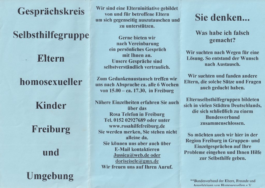 schlichter Flyer auf blauem Papier, Text: Gesprächskreis Selbsthilfegruppe Eltern homosexueller Kinder Freiburg und Umgebung Wir sind eine Elterninitiative gebildet von und für betroffene Eltern um sich gegenseitig auszutauschen und zu unterstützen. Gerne bieten wir nach Vereinbarung ein persönliches Gespräch mit Ihnen an. Unsere Gespräche sind selbstverständlich vertraulich. Zum Gedankenaustausch treffen wir uns nach Absprache ca. alle 6 Wochen von 15.00 - ca. 17.30, in Nähere Einzelheiten erfahren Sie auch über das Rosa Telefon in Freiburg Tel. 0152 02927689 oder unter www.rosahilfefreiburg.de Sie werden merken, Sie stehen nicht alleine da. Sie können uns aber auch über E-Mail kontaktieren Jussica@web.de oder doriseisele@gmx.de Wir freuen uns auf Ihren Anruf. Sie denken … Was habe ich falsch gemacht? Wir suchten nach Wegen für eine Lösung. So entstand der Wunsch nach Austausch. Wir suchten und fanden andere Eltern, die solche Sätze und Fragen auch gedacht haben. Elternselbsthilfegruppen bildeten sich in vielen Städten Deutschlands, die sich schließlich zu einem Bundesverband zusammenschlossen. So möchten auch wir hier in der Region Freiburg in Gruppen- und Einzelgesprächen auf Ihre Probleme eingehen und Ihnen Hilfe zur Selbsthilfe geben. ** Bundesverband der Eltern, Freunde und Angehörigen von Homosexuellen e. V