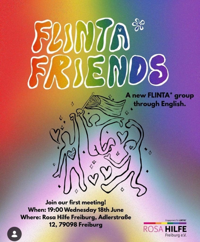 Hintergrund zeigt verschwommen eine progress pride fahne, davor tanzen drei Strichmännchen mit Herzen und einer Fahne, darüber steht: Flinta*friends in einer runden Schrift. Abgebildet ist das Rosa Hilfe Logo und folgender Text: A new FLINTA* group through English. Join our first meeting! When: 19:00 Wednesday 18th June Where: Rosa Hilfe Freiburg, Adlerstraße 12, 79098 Freiburg
