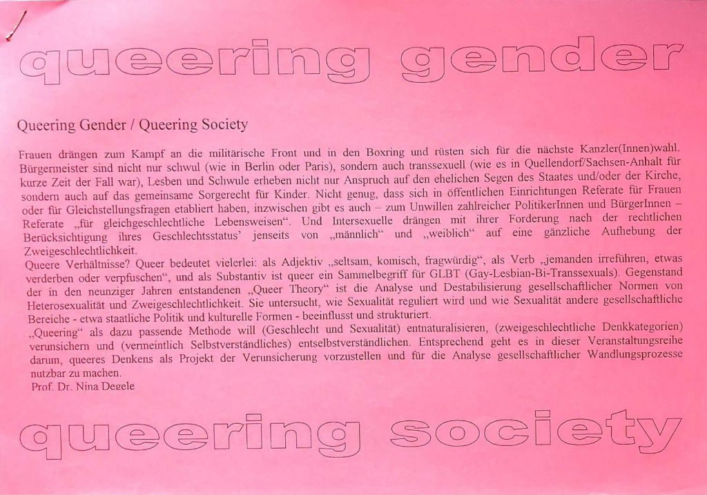 Pinkes Papier, darauf steht in großen Buchstaben "queering gender queering society". Dazwischen der Text: Frauen drängen zum Kampf an die militärische Front und in den Boxring und rüsten sich für die nächste Kanzler(Innen)wahl. Bürgermeister sind nicht nur schwul (wie in Berlin oder Paris), sondern auch transsexuell (wie es in Quellendorf/Sachsen-Anhalt für kurze Zeit der Fall war), Lesben und Schwule erheben nicht nur Anspruch auf den ehelichen Segen des Staates und/oder der Kirche, sondern auch auf das gemeinsame Sorgerecht für Kinder. Nicht genug, dass sich in öffentlichen Einrichtungen Referate für Frauen oder für Gleichstellungsfragen etabliert haben, inzwischen gibt es auch - zum Unwillen zahlreicher PolitikerInnen und BürgerInnen - Referate „für gleichgeschlechtliche Lebensweisen“. Und Intersexuelle drängen mit ihrer Forderung nach der rechtlichen Berücksichtigung ihres Geschlechtsstatus’ jenseits von „männlich“ und „weiblich“ auf eine gänzliche Aufhebung der Zweigeschlechtlichkeit. Queere Verhältnisse? Queer bedeutet vielerlei: als Adjektiv „seltsam, komisch, fragwürdig“, als Verb „jemanden irreführen, etwas verderben oder verpfuschen“, und als Substantiv ist queer ein Sammelbegriff für GLBT (Gay-Lesbian-Bi-Transsexuals). Gegenstand der in den neunziger Jahren entstandenen „Queer Theory“ ist die Analyse und Destabilisierung gesellschaftlicher Normen von Heterosexualität und Zweigeschlechtlichkeit. Sie untersucht, wie Sexualität reguliert wird und wie Sexualität andere gesellschaftliche Bereiche - etwa staatliche Politik und kulturelle Formen - beeinflusst und strukturiert. „Queering“ als dazu passende Methode will (Geschlecht und Sexualität) entnaturalisieren, (zweigeschlechtlicheDenkkategorien) verunsichern und (vermeintlich Selbstverständliches) entselbstverständlichen. Entsprechend geht es in dieser Veranstaltungsreihe darum, queeres Denken als Projekt der Verunsicherung vorzustellen und für die Analyse gesellschaftlicher Wandlungsprozesse nutzbar zu machen.
